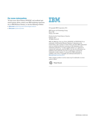 For more information
To learn more about Watson, POWER7 and workload opti-
mized systems, please contact your IBM marketing representa-
tive or IBM Business Partner, or visit the following websites:
●   ibm.com/systems/power/advantages/watson
●   ibm.com/systems/power                                        © Copyright IBM Corporation 2011

                                                                 IBM Systems and Technology Group
                                                                 Route 100
                                                                 Somers, NY 10589

                                                                 Produced in the United States of America
                                                                 February 2011
                                                                 All Rights Reserved

                                                                 IBM, the IBM logo, ibm.com, Power, POWER7 and DEEP BLUE are
                                                                 trademarks of International Business Machines Corporation in the
                                                                 United States, other countries or both. If these and other IBM trademarked
                                                                 terms are marked on their ﬁrst occurrence in this information with a
                                                                 trademark symbol (® or ™), these symbols indicate U.S. registered or
                                                                 common law trademarks owned by IBM at the time this information was
                                                                 published. Such trademarks may also be registered or common law
                                                                 trademarks in other countries. A current list of IBM trademarks is
                                                                 available on the web at “Copyright and trademark information” at
                                                                 ibm.com/legal/copytrade.shtml

                                                                 Other company, product or service names may be trademarks or service
                                                                 marks of others.


                                                                          Please Recycle




                                                                                                                     POW03061-USEN-00
 