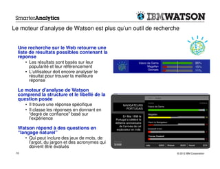 Le moteur d’analyse de Watson est plus qu’un outil de recherche


  Une recherche sur le Web retourne une
  liste de résultats possibles contenant la
  réponse
      • Les résultats sont basés sur leur                            Vasco da Gama
        popularité et leur référencement                                   Magellan
                                                                           Georges
      • L’utilisateur doit encore analyser le
        résultat pour trouver la meilleure
        réponse

  Le moteur d’analyse de Watson
  comprend la structure et le libellé de la
  question posée
      • Il trouve une réponse spécifique                NAVIGATEURS        Vasco da Gama
                                                          PORTUGAIS
      • Il classe les réponses en donnant en
        “degré de confiance” basé sur                   En Mai 1898 le
                                                                           Magellan

        l’expérience                              Portugal a célébré le
                                                  400eme anniversaire      Henri le Navigateur
                                                     de l’arrivée de cet
  Watson répond à des questions en                 explorateur en Inde.
  “langage naturel”
      • Qui peut inclure des jeux de mots, de
        l’argot, du jargon et des acronymes qui
        doivent être évalués
 10                                                                                              © 2012 IBM Corporation
 