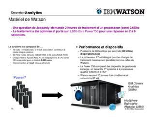 Matériel de Watson
  - Une question de Jeopardy! demande 2 heures de traitement d’un processeur (core) 2.6Ghz
  - Le traitement a été optimisé et porté sur 2,880-Core Power750 pour une réponse en 2 à 6
  secondes.


Le système se compose de …                                         Performance et dispositifs
 • 10 racks (10 nodes/rack, et 1 rack avec switch, contrôleurs &
   cluster disque système)                                         – Puissance de 80 teraflops par seconde (80 trillion
 • 90 HV32 nodes (60 avec 128GB RAM, et 30 avec 256GB RAM)           d’opérations/sec)
 • Chaque node a 4 puces Atlas P7, et chaque puce a 8 CPU cores    – Le processeur P7 est désigné pour les charges de
   (32 cores/node) pour un total de 2,880 cores                      traitement massivement parallèle (comme celles de
 • Interconnection a 10gigE (réseau ethernet)                        Watson)
                                                                   – Le Power 750 comprend des dispositifs de gestion de
                                                                     l’énergie, en faisant le 1er système à 4 processeurs
                                                                     qualifié “ENERGY STAR”
                                                                   – Watson requiert 25 tonnes d’air conditionné et
       Power7                                                        consomme 80 kW

                                                                                                                 IBM Content
                                                                                                                 Analytics
                                                                                                                 (UIMA)


                                                                                                             InfoSphere
                                                                                                             BigInsights
                                                                                                             (Hadoop, UIMA)
  15                                                                                                          © 2012 IBM Corporation
 