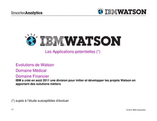 Les Applications potentielles (*)


     Evolutions de Watson
     Domaine Médical
     Domaine Financier
     IBM a créé en août 2011 une division pour initier et développer les projets Watson en
     apportant des solutions métiers




(*) sujets à l’étude susceptibles d’évoluer

17                                                                                 © 2012 IBM Corporation
 