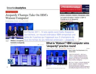 En Février 2011, 14 ans après avoir battu Kasparov
    aux échecs, un nouvel ordinateur IBM remportait une
    série de 3 parties qui l’opposait aux 2 champions de
    tous les temps du jeu télévisé américain « Jeopardy ».




2                                                            © 2012 IBM Corporation
 