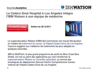Le Cedars Sinai Hospital à Los Angeles intègre
l'IBM Watson à son équipe de médecins


                        Edition du 26/12/2011




 Le supercalculateur Watson d'IBM doit commencer son travail d'évaluation
 en matière de traitement du cancer, à l'hôpital Cedars-Sinai de Los Angeles.
 Il pourra suggérer aux médecins les traitements les plus adaptés en
 quelques secondes.

 IBM et WellPoint, le plus grand programme de santé du Blue Cross Blue
 Shield, ont mis au point des applications qui vont transformer le
 supercalculateur Watson en conseiller spécialisé, au service des
 oncologues du département Samuel Oschin Comprehensive Cancer
 Institute de l'hôpital Cedars-Sinai de Los Angeles.
20                                                                      © 2012 IBM Corporation
 