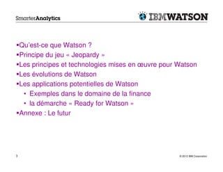 Qu’est-ce que Watson ?
    Principe du jeu « Jeopardy »
    Les principes et technologies mises en œuvre pour Watson
    Les évolutions de Watson
    Les applications potentielles de Watson
     • Exemples dans le domaine de la finance
     • la démarche « Ready for Watson »
    Annexe : Le futur




3                                                     © 2012 IBM Corporation
 