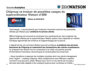 Citigroup va évaluer de possibles usages du
superordinateur Watson d’IBM
                            Edition du 06/03/2012




     Technologie - L’accord prévoit que l’institution financière examine les possibilités
     offertes par Watson pour améliorer le service clients.

     IBM et Citigroup ont annoncé la conclusion d’un partenariat qui vise à explorer les
     opportunités offertes par le superordinateur Watson grâce à ses capacités en matière
     d’analyse approfondie de contenus et d’apprentissage par la preuve.

     L’objectif est de voir comment Watson pourrait contribuer à améliorer les services
     bancaires de Citigroup et notamment les transactions des clients investisseurs
     en analysant leur besoin tout en compulsant à la volée une grande quantité
     d’informations financières, économiques et contextuelles les concernant.

     « Nous travaillons à repenser les multiples manières dont nos clients interagissent
     avec l’argent », explique Citigroup. Nous collaborerons avec IBM pour explorer
     comment nous pouvons utiliser Watson pour fournir à nos clients de nouveaux
     services sécurisés adaptés à leur pratique toujours plus numérique et mobile.»
31                                                                                     © 2012 IBM Corporation
 