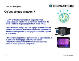 Qu’est-ce que Watson ?

  Le 1er ordinateur candidat à un jeu télévisé
 (Jeopardy) qui a battu les 2 meilleurs candidats de
 toute l’histoire du jeu (depuis le 30 mars 1964).

  Un ordinateur conçu par une équipe d’IBM Research
 capable de rivaliser avec les humains en répondant à
 des questions posées en langage naturel avec rapidité
 et précision.

   Un système capable de comprendre la signification et
 le contexte du langage humain pour traiter
 l’information rapidement et trouver des réponses
 précises à des questions complexes.




4                                                         © 2012 IBM Corporation
 