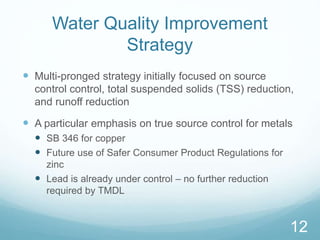 Water Quality Improvement 
Strategy 
 Multi-pronged strategy initially focused on source 
control control, total suspended solids (TSS) reduction, 
and runoff reduction 
 A particular emphasis on true source control for metals 
 SB 346 for copper 
 Future use of Safer Consumer Product Regulations for 
zinc 
 Lead is already under control – no further reduction 
required by TMDL 
12 
 