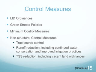 Control Measures 
 LID Ordinances 
 Green Streets Policies 
 Minimum Control Measures 
 Non-structural Control Measures 
 True source control 
 Runoff reduction, including continued water 
conservation and improved irrigation practices 
 TSS reduction, including vacant land ordinances 
(Continued1) 5 
 