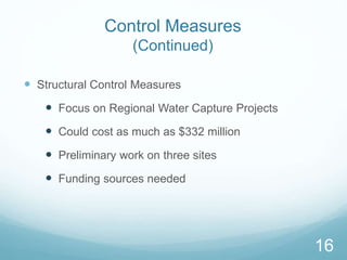 Control Measures 
(Continued) 
 Structural Control Measures 
 Focus on Regional Water Capture Projects 
 Could cost as much as $332 million 
 Preliminary work on three sites 
 Funding sources needed 
16 
 