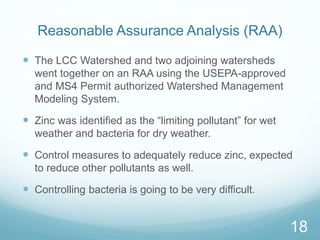 Reasonable Assurance Analysis (RAA) 
 The LCC Watershed and two adjoining watersheds 
went together on an RAA using the USEPA-approved 
and MS4 Permit authorized Watershed Management 
Modeling System. 
 Zinc was identified as the “limiting pollutant” for wet 
weather and bacteria for dry weather. 
 Control measures to adequately reduce zinc, expected 
to reduce other pollutants as well. 
 Controlling bacteria is going to be very difficult. 
18 
 