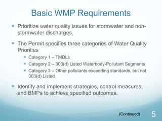 Basic WMP Requirements 
 Prioritize water quality issues for stormwater and non-stormwater 
discharges. 
 The Permit specifies three categories of Water Quality 
Priorities 
 Category 1 – TMDLs 
 Category 2 – 303(d) Listed Waterbody-Pollutant Segments 
 Category 3 – Other pollutants exceeding standards, but not 
303(d) Listed 
 Identify and implement strategies, control measures, 
and BMPs to achieve specified outcomes. 
(Continued) 5 
 