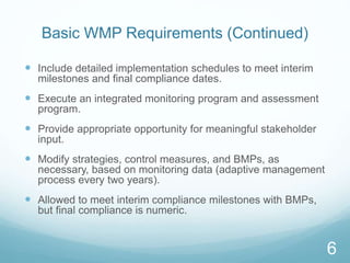 Basic WMP Requirements (Continued) 
 Include detailed implementation schedules to meet interim 
milestones and final compliance dates. 
 Execute an integrated monitoring program and assessment 
program. 
 Provide appropriate opportunity for meaningful stakeholder 
input. 
 Modify strategies, control measures, and BMPs, as 
necessary, based on monitoring data (adaptive management 
process every two years). 
 Allowed to meet interim compliance milestones with BMPs, 
but final compliance is numeric. 
6 
 