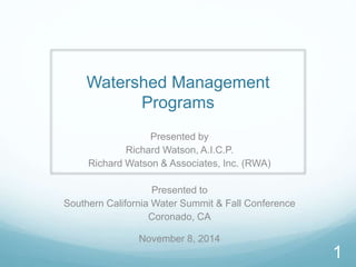 Watershed Management 
Programs 
Presented by 
Richard Watson, A.I.C.P. 
Richard Watson & Associates, Inc. (RWA) 
Presented to 
Southern California Water Summit & Fall Conference 
Coronado, CA 
November 8, 2014 
1 
 