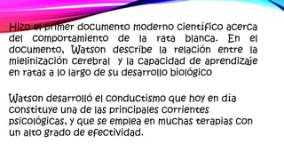 Hizo el primer documento moderno científico acerca
del comportamiento de la rata blanca. En el
documento, Watson describe la relación entre la
mielinización cerebral y la capacidad de aprendizaje
en ratas a lo largo de su desarrollo biológico
Watson desarrolló el conductismo que hoy en día
constituye una de las principales corrientes
psicológicas, y que se emplea en muchas terapias con
un alto grado de efectividad.
 