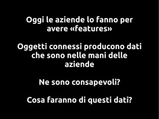 Oggi le aziende lo fanno per
avere «features»
Oggetti connessi producono dati
che sono nelle mani delle
aziende
Ne sono consapevoli?
Cosa faranno di questi dati?
 