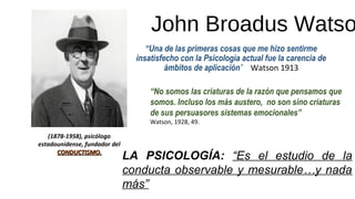John Broadus Watso
“Una de las primeras cosas que me hizo sentirme
insatisfecho con la Psicología actual fue la carencia de
ámbitos de aplicación” Watson 1913
“No somos las criaturas de la razón que pensamos que
somos. Incluso los más austero, no son sino criaturas
de sus persuasores sistemas emocionales”
Watson, 1928, 49.
(1878-1958), psicólogo
estadounidense, fundador del
CONDUCTISMO.CONDUCTISMO.
LA PSICOLOGÍA: “Es el estudio de la
conducta observable y mesurable…y nada
más”
 