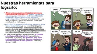 Nuestras herramientas para
lograrlo:
 Ofrece una nueva concepción de la crianza como
instrumento de control social.: facilita estrategias y
recursos que permitiesen un control científico sobre
individuos y grupos, desarrolló un ambicioso
programa genético, truncado tempranamente, para
separar conducta instintiva de hábito, que acabó
erradicando el instinto.
La acción social exige un modelado de conductas desde
la más tierna infancia, o una remodelación de las
desadaptativas después. Su programa tenía como
objetivo formular las leyes que regulan el despliegue
conductual. Se situó del lado de quienes abogaban por
una reforma científica del sistema educativo.
Sus ideas sobre la crianza aparecerían en “El cuidado
psicológico del bebé y del niño”, un auténtico
bestseller. Su eslogan: “No más niños, sino niños
mejor educados”; su tesis: “La paternidad es una
ciencia y como tal se debe aprender” (Watson y
Rayner, 1928).
 
