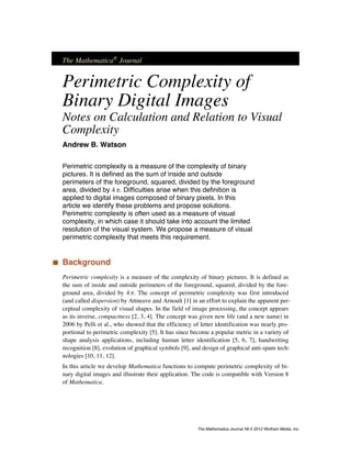The Mathematica®
Journal
Perimetric Complexity of
Binary Digital Images
Notes on Calculation and Relation to Visual
Complexity
Andrew B. Watson
Perimetric complexity is a measure of the complexity of binary
pictures. It is defined as the sum of inside and outside
perimeters of the foreground, squared, divided by the foreground
area, divided by 4 p. Difficulties arise when this definition is
applied to digital images composed of binary pixels. In this
article we identify these problems and propose solutions.
Perimetric complexity is often used as a measure of visual
complexity, in which case it should take into account the limited
resolution of the visual system. We propose a measure of visual
perimetric complexity that meets this requirement.
‡ Background
Perimetric complexity is a measure of the complexity of binary pictures. It is defined as
the sum of inside and outside perimeters of the foreground, squared, divided by the fore-
ground area, divided by 4 p. The concept of perimetric complexity was first introduced
(and called dispersion) by Attneave and Arnoult [1] in an effort to explain the apparent per-
ceptual complexity of visual shapes. In the field of image processing, the concept appears
as its inverse, compactness [2, 3, 4]. The concept was given new life (and a new name) in
2006 by Pelli et al., who showed that the efficiency of letter identification was nearly pro-
portional to perimetric complexity [5]. It has since become a popular metric in a variety of
shape analysis applications, including human letter identification [5, 6, 7], handwriting
recognition [8], evolution of graphical symbols [9], and design of graphical anti-spam tech-
nologies [10, 11, 12].
In this article we develop Mathematica functions to compute perimetric complexity of bi-
nary digital images and illustrate their application. The code is compatible with Version 8
of Mathematica.
The Mathematica Journal 14 © 2012 Wolfram Media, Inc.
 