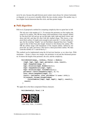 Now the difference is reduced to 9%. Here again, the reader might think that this differ-
ence could be reduced to zero by enlarging the resolution (number of pixels) in the ren-
never be zero, because the path between pixel centers must always be vertical, horizontal,
or diagonal, so it can never smoothly follow the true circular contour. Put another way, it
has a higher fractal dimension than the circle, and thus greater length.
‡ Pelli Algorithm
Pelli et al. [2] proposed a method for computing complexity that we quote here in full:
The ink area is the number of 1’s. To measure the perimeter we first replace the
image by its outline. (We OR the image with translations of the original, shifted
by one pixel left; left and up; up; up and right; right; right and down; down; and
down and left; and then bit clear with the original image. This leaves a one-
pixel-thick outline.) It might seem enough to just count the 1’s in this outline im-
age, but the resulting “lengths” are not Euclidean: diagonal lines have “lengths”
equal to that of their base plus height. Instead we first thicken the outline. (We
OR the outline image with translations of the original outline, shifted by one
pixel left; up; right; and down.) This leaves a three-pixel-thick outline. We then
count the number of 1’s and divide by 3.
This method can be implemented using the Dilation function, as we show here. With
verbose ã True, it shows two images: the perimeter in red and the thickened perime-
ter. It returns the length of the perimeter, the area, and the complexity.
PelliMethod@image_, verbose_: FalseD := Module@
8tmp0, tmp1, tmp2, tmp3, perimeter, area, result<,
tmp0 = ImagePad@image, 2D;
tmp1 = Dilation@tmp0, BoxMatrix@1DD;
tmp2 = ImageSubtract@tmp1, tmp0D;
tmp3 = Dilation@tmp2, CrossMatrix@1DD;
perimeter = Total@ImageData@tmp3D, 2D ê 3;
area = Total@ImageData@tmp0D, 2D;
result = 8perimeter, area, perimeter^2 ê area ê H4 PiL<;
If@verbose, Column@8GraphicsRow@
8ColorCombine@8tmp1, tmp0, tmp0<D, tmp3<D, result<D,
resultD
D
We apply this to the three-component Chinese character.
PelliMethod@yi, TrueD êê N
8326.333, 938., 9.03463<
10 Andrew B. Watson
The Mathematica Journal 14 © 2012 Wolfram Media, Inc.
 