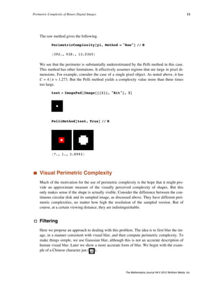 The raw method gives the following.
PerimetricComplexity@yi, Method Ø "Raw"D êê N
8392., 938., 13.0365<
We see that the perimeter is substantially underestimated by the Pelli method in this case.
This method has other limitations. It effectively assumes regions that are large in pixel di-
mensions. For example, consider the case of a single pixel object. As noted above, it has
C = 4 ê p º 1.273. But the Pelli method yields a complexity value more than three times
too large.
test = ImagePad@Image@881<<, "Bit"D, 3D
PelliMethod@test, TrueD êê N
87., 1., 3.8993<
‡ Visual Perimetric Complexity
Much of the motivation for the use of perimetric complexity is the hope that it might pro-
vide an approximate measure of the visually perceived complexity of shapes. But this
only makes sense if the shape is actually visible. Consider the difference between the con-
tinuous circular disk and its sampled image, as discussed above. They have different peri-
metric complexities, no matter how high the resolution of the sampled version. But of
course, at a certain viewing distance, they are indistinguishable.
· Filtering
Here we propose an approach to dealing with this problem. The idea is to first blur the im-
age, in a manner consistent with visual blur, and then compute perimetric complexity. To
make things simple, we use Gaussian blur, although this is not an accurate description of
human visual blur. Later we show a more accurate form of blur. We begin with the exam-
ple of a Chinese character jun ( ).
We pad the image slightly, so that the blur is contained, and then magnify, to allow
greater flexibility in the filtering. Then we blur the image, in this case by a Gaussian filter
with a radius of 8 pixels.
Perimetric Complexity of Binary Digital Images 11
The Mathematica Journal 14 © 2012 Wolfram Media, Inc.
 