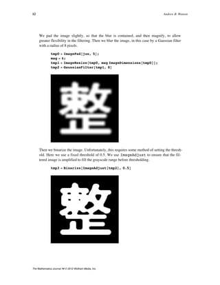 We pad the image slightly, so that the blur is contained, and then magnify, to allow
greater flexibility in the filtering. Then we blur the image, in this case by a Gaussian filter
with a radius of 8 pixels.
tmp0 = ImagePad@jun, 5D;
mag = 4;
tmp1 = ImageResize@tmp0, mag ImageDimensions@tmp0DD;
tmp2 = GaussianFilter@tmp1, 8D
Then we binarize the image. Unfortunately, this requires some method of setting the thresh-
old. Here we use a fixed threshold of 0.5. We use ImageAdjust to ensure that the fil-
tered image is amplified to fill the grayscale range before thresholding.
tmp3 = Binarize@ImageAdjust@tmp2D, 0.5D
12 Andrew B. Watson
The Mathematica Journal 14 © 2012 Wolfram Media, Inc.
 