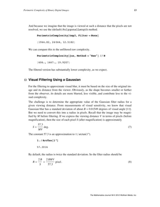 And because we imagine that the image is viewed at such a distance that the pixels are not
resolved, we use the (default) PolygonalLength method.
PerimetricComplexity@tmp3, Filter Ø NoneD
81944.82, 24 044, 12.5182<
We can compare this to the unfiltered raw complexity.
PerimetricComplexity@jun, Method Ø "Raw"D êê N
8606., 1467., 19.9207<
The filtered version has substantially lower complexity, as we expect.
· Visual Filtering Using a Gaussian
For the filtering to approximate visual blur, it must be based on the size of the original im-
age and its distance from the viewer. Obviously, as the shape becomes smaller or farther
from the observer, its details are more blurred, less visible, and contribute less to the vi-
sual complexity.
The challenge is to determine the appropriate value of the Gaussian filter radius for a
given viewing distance. From measurements of visual sensitivity, we know that visual
Gaussian blur has a standard deviation of about B = 0.01549 degrees of visual angle [11].
But we need to convert this into a radius in pixels. Recall that the image may be magni-
fied by M before filtering. If we express the viewing distance V in terms of pixels (before
magnification), then the size of each pixel S (after magnification) is approximately
(7)
S =
57.3
MV
deg.
The constant 57.3 is an approximation to 1 ê arctanH1°L.
1. ê ArcTan@1 °D
57.3016
By default, the radius is twice the standard deviation. So the filter radius should be
(8)
R =
2 B
S
=
2 BMV
57.3
pixel.
Perimetric Complexity of Binary Digital Images 13
The Mathematica Journal 14 © 2012 Wolfram Media, Inc.
 