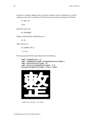 Consider an example. Suppose that our Chinese character image is displayed on a typical
computer screen with a resolution of 72 pixels/inch, and viewed at a distance of 48 inches.
V = 48 µ 72
3456
Recall the value of B.
B = 0.01549;
Suppose further that the magnification is 4.
M = 4;
Then we know R.
R = 2 B M V ê 57.3
7.47413
We now proceed with the steps outlined above for filtering.
tmp0 = ImagePad@jun, 1D;
tmp1 = ImageResize@tmp0, M ImageDimensions@tmp0DD;
tmp2 = GaussianFilter@tmp1, RD;
tmp3 = Binarize@ImageAdjust@tmp2D, 0.5D
PerimetricComplexity@tmp3, Filter Ø NoneD
81987.85, 23 932, 13.1395<
The preceding steps of padding, magnification, and filtering are built into the function
PerimetricComplexity, as shown below. With Verbose Ø True, the function
also shows the original, the filtered version, the binarized version, and the original (in red)
with the perimeter of the filtered version (in white within the original and aqua outside the
original).
14 Andrew B. Watson
The Mathematica Journal 14 © 2012 Wolfram Media, Inc.
 