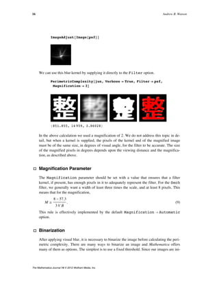 ImageAdjust@Image@psfDD
We can use this blur kernel by supplying it directly to the Filter option.
PerimetricComplexity@jun, Verbose Ø True, Filter Ø psf,
Magnification Ø 3D
8851.855, 14 959, 3.86028<
In the above calculation we used a magnification of 2. We do not address this topic in de-
tail, but when a kernel is supplied, the pixels of the kernel and of the magnified image
must be of the same size, in degrees of visual angle, for the filter to be accurate. The size
of the magnified pixels in degrees depends upon the viewing distance and the magnifica-
tion, as described above.
· Magnification Parameter
The Magnification parameter should be set with a value that ensures that a filter
kernel, if present, has enough pixels in it to adequately represent the filter. For the Sech
filter, we generally want a width of least three times the scale, and at least 8 pixels. This
means that for the magnification,
(9)
M ¥
8 µ 57.3
3 V B
.
This rule is effectively implemented by the default Magnification Ø Automatic
option.
· Binarization
After applying visual blur, it is necessary to binarize the image before calculating the peri-
metric complexity. There are many ways to binarize an image and Mathematica offers
many of them as options. The simplest is to use a fixed threshold. Since our images are ini-
tially defined as 0 or 1, a natural choice of threshold is 0.5. One drawback of this choice is
that as images become severely blurred, no pixels may remain that exceed the threshold.
From a perceptual point of view, the mean might appear a reasonable choice. As the
image blurs, all pixels revert towards the mean, but some always remain above the mean
until a uniform image is reached. A drawback of the mean is that it is influenced by the
area of the background. For this reason, we adopt the fixed value of 0.5 as the default
16 Andrew B. Watson
The Mathematica Journal 14 © 2012 Wolfram Media, Inc.
 