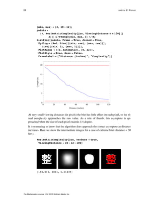 8min, max< = 83, 10 µ 12<;
points =
8Ò, PerimetricComplexity@jun, ViewingDistance Ø Ò 100D@@
3DD< & êü Range@min, max, 3D êê N;
ListPlot@points, Frame Ø True, Joined Ø True,
Epilog Ø 8Red, Line@88min, raw<, 8max, raw<<D,
Line@88min, 1<, 8max, 1<<D<,
PlotRange Ø 880, Automatic<, 80, 22<<,
PlotStyle Ø Blue, Axes Ø False,
FrameLabel Ø 8"Distance HinchesL", "Complexity"<D
0 20 40 60 80 100 120
0
5
10
15
20
Distance HinchesL
Complexity
At very small viewing distances (in pixels) the blur has little effect on each pixel, so the vi-
sual complexity approaches the raw value. As a rule of thumb, this asymptote is ap-
proached when the size of each pixel exceeds 1/4 degree.
It is reassuring to know that the algorithm does approach the correct asymptote as distance
increases. Here we show the intermediate images for a case of extreme blur (distance = 30
feet).
PerimetricComplexity@jun, Verbose Ø True,
ViewingDistance Ø 30 µ 12 µ 100D
8158.811, 1801, 1.11439<
18 Andrew B. Watson
The Mathematica Journal 14 © 2012 Wolfram Media, Inc.
 