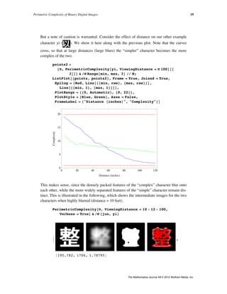 But a note of caution is warranted. Consider the effect of distance on our other example
character yi ( ). We show it here along with the previous plot. Note that the curves
cross, so that at large distances (large blurs) the “simpler” character becomes the more
complex of the two.
points2 =
8Ò, PerimetricComplexity@yi, ViewingDistance Ø Ò 100D@@
3DD< & êü Range@min, max, 3D êê N;
ListPlot@8points, points2<, Frame Ø True, Joined Ø True,
Epilog Ø 8Red, Line@88min, raw<, 8max, raw<<D,
Line@88min, 1<, 8max, 1<<D<,
PlotRange Ø 880, Automatic<, 80, 22<<,
PlotStyle Ø 8Blue, Green<, Axes Ø False,
FrameLabel Ø 8"Distance HinchesL", "Complexity"<D
0 20 40 60 80 100 120
0
5
10
15
20
Distance HinchesL
Complexity
This makes sense, since the densely packed features of the “complex” character blur onto
each other, while the more widely separated features of the “simple” character remain dis-
tinct. This is illustrated in the following, which shows the intermediate images for the two
characters when highly blurred (distance = 10 feet).
PerimetricComplexity@Ò, ViewingDistance Ø 10 µ 12 µ 100,
Verbose Ø TrueD & êü 8jun, yi<
:
8195.782, 1706, 1.78795<
,
>
Perimetric Complexity of Binary Digital Images 19
The Mathematica Journal 14 © 2012 Wolfram Media, Inc.
 