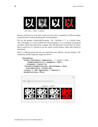 8274.551, 1022, 5.8693<
>
But the conclusion we must draw is that even the relative complexity of different shapes
cannot be known without specifying the viewing distance.
We use the quantity ViewingDistance Ø 48 ê ArcTan@1 °D as a default value.
This corresponds to a visual resolution of 48 pixels/degree. It is a commonly encountered
resolution, about that achieved by a display with 100 pixels/inch viewed from 27 inches.
But in actual use, it is advised to use the actual viewing distance rather than relying on
this default.
Here is a Manipulate that lets you experiment with different viewing distances. The
complexity and the diagnostic images are shown.
Manipulate@
Column@8TextüRow@8"complexity = ", Ò@@3DD êê N<D,
GraphicsRow@Ò@@4DD, ImageSize Ø 400D<,
Alignment Ø CenterD &ü
PerimetricComplexity@jun, ReturnImages Ø True,
ViewingDistance Ø inches 100D,
8inches, 1, 200, Appearance Ø "Labeled"<,
SaveDefinitions Ø TrueD
inches 1
complexity = 19.6603
20 Andrew B. Watson
The Mathematica Journal 14 © 2012 Wolfram Media, Inc.
 
