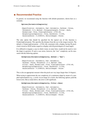 ‡ Recommended Practice
In general, we recommend using the function with default parameters, shown here as a
reminder.
Options@PerimetricComplexityD
8Magnification Ø Automatic, Pad Ø Automatic, Verbose Ø False,
Threshold Ø 0.5, Method Ø PolygonalLength, Filter Ø Sech,
Normalized Ø True, ViewingDistance Ø 2750.48,
MorphologicalOperators Ø True, SechScale Ø 0.036,
GaussianScale Ø 0.0388333, ReturnImages Ø False<
The only option that should be specified for the typical use of this function is
ViewingDistance. This specifies the distance from the eye to the image in pixels. The
default is ViewingDistance Ø 2750.48, consistent with a display having 96 pixel-
s/inch viewed at 28.65 inches (equal to a display with 48 pixels/degree of visual angle).
It is difficult to imagine a case in which vision, in some form, would not be used to view
the shape in question. If such a case arises, however, the “raw” complexity can be mea-
sured with the following options.
SetOptions@PerimetricComplexity, Method -> "Raw"D
8Magnification Ø Automatic, Pad Ø Automatic,
Verbose Ø False, Threshold Ø 0.5, Method Ø Raw,
Filter Ø Sech, Normalized Ø True, ViewingDistance Ø 2750.48,
MorphologicalOperators Ø True, SechScale Ø 0.036,
GaussianScale Ø 0.0388333, ReturnImages Ø False<
This is also an appropriate measure when the pixels are very large (larger than 1/4 degree).
When trying to approximate the raw complexity of a continuous shape by means of a sam-
pled representation (e.g., a circle via an image of a circle), the following options yield the
lowest error. But as noted above, the error is still significant.
SetOptions@PerimetricComplexity, Filter Ø NoneD
8Magnification Ø Automatic, Pad Ø Automatic,
Verbose Ø False, Threshold Ø 0.5, Method Ø Raw,
Filter Ø None, Normalized Ø True, ViewingDistance Ø 2750.48,
MorphologicalOperators Ø True, SechScale Ø 0.036,
GaussianScale Ø 0.0388333, ReturnImages Ø False<
Perimetric Complexity of Binary Digital Images 21
The Mathematica Journal 14 © 2012 Wolfram Media, Inc.
 