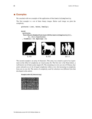 ‡ Examples
We conclude with two examples of the application of PerimetricComplexity.
The first example is a set of three binary images. Below each image we print the
complexity.
pictures = 8cat, horse, family<;
Grid@
8pictures,
TextüStyle@NumberForm@Last@NüPerimetricComplexity@ÒDD,
3D, 14D & êü pictures<
, ItemSize Ø 10, Spacings Ø 2D
3.95 8.62 22.1
The second example is an array of characters. This array was created as part of an experi-
ment on the effect of complexity on visual acuity [6]. The first row is the Sloan letters, a
well-known set of letter acuity targets [5]. The remaining six rows are sets of Chinese char-
acters selected so as to be of equal complexity within a row, but increasing in complexity
from row to row [6]. The metric of complexity used for selection was different from that
developed in this article.
GraphicsGrid@chararrayD
22 Andrew B. Watson
The Mathematica Journal 14 © 2012 Wolfram Media, Inc.
 