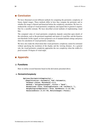 ‡ Conclusion
We have illustrated several different methods for computing the perimetric complexity of
binary digital images. These methods differ in how they compute the perimeter and in
whether the image is blurred and binarized before the complexity calculation. We have in-
troduced the concept of visual perimetric complexity and argued that in general it requires
blur for a sensible estimate. We have described several methods of implementing visual
blur.
The computed value of visual perimetric complexity depends somewhat upon details of
the calculation, such as the presumed magnitude and nature of visual blur, and the binariza-
tion threshold. In this regard, we have proposed a set of standard default settings and proce-
dures for calculation of visual perimetric complexity.
We have also made the observation that visual perimetric complexity cannot be estimated
without specifying the resolution of the display and the viewing distance. As a general
rule, the visual perimetric complexity approaches the raw complexity when the width of a
pixel exceeds 1/4 degree of visual angle.
‡ Appendix
· Functions
Here we define several functions based on the derivations presented above.
ü PerimetricComplexity
Options@PerimetricComplexityD =
8Magnification Ø Automatic, Pad Ø Automatic,
Verbose Ø False, Threshold Ø 0.5,
Method Ø "PolygonalLength", Filter Ø "Sech",
Normalized Ø True, ViewingDistance Ø 48 ê ArcTan@1. °D,
MorphologicalOperators Ø True, SechScale Ø 2.16 ê 60,
GaussianScale Ø 2.33 ê 60, ReturnImages Ø False<;
24 Andrew B. Watson
The Mathematica Journal 14 © 2012 Wolfram Media, Inc.
 