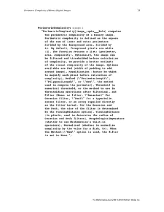 PerimetricComplexity::usage =
"PerimetricComplexity@image_,opts___RuleD computes
the perimetric complexity of a binary image.
Perimetric complexity is defined as the square
of the sum of inner and outer perimeters
divided by the foreground area, divided by
4p. By default, foreground pixels are white
H1L. The function returns a list: 8perimeter,
area, complexity<. Optionally, the image can
be filtered and thresholded before calculation
of complexity, to provide a better estimate
of the visual complexity of the image. Options
available are Pad Hwidth of padding to add
around imageL, Magnification Hfactor by which
to magnify each pixel before calulation of
complexityL, Method H"PerimeterLength",
"PolygonalLength", or "Raw", the method
used to compute the perimeterL, Threshold Ha
numerical threshold, or the method to use in
thresholding operations after filteringL, and
Filter HNone: no filter, "Gaussian" for
Gaussian filter, "Sech" for a hyperbolic
secant filter, or an array supplied directly
as the filter kernel. For the Gaussian and
the Sech, the size of the filter is determined
by the ViewingDistance optionL, ViewingDistance
Hin pixels, used to determine the radius of
Gaussian and Sech filtersL, MorphologicalOperators
Hwhether to use Mathematica's built-in
operatorsL, Normalized Hwhether to normalize
complexity by the value for a disk, 4pL. When
the Method->"Raw" option is used, the filter
is set to None.";
Perimetric Complexity of Binary Digital Images 25
The Mathematica Journal 14 © 2012 Wolfram Media, Inc.
 