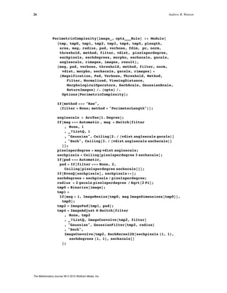 PerimetricComplexity@image_, opts___RuleD := Module@
8tmp, tmp0, tmp1, tmp2, tmp3, tmp4, tmp5, plength,
area, mag, radius, pad, verbose, fdim, pc, norm,
threshold, method, filter, vdist, pixelsperdegree,
sechpixels, sechdegrees, morpho, sechscale, gscale,
anglescale, rimages, images, result<,
8mag, pad, verbose, threshold, method, filter, norm,
vdist, morpho, sechscale, gscale, rimages< =
8Magnification, Pad, Verbose, Threshold, Method,
Filter, Normalized, ViewingDistance,
MorphologicalOperators, SechScale, GaussianScale,
ReturnImages< ê. 8opts< ê.
Options@PerimetricComplexityD;
If@method === "Raw",
Hfilter = None; method = "PerimeterLength"LD;
anglescale = ArcTan@1. DegreeD;
If@mag === Automatic , mag = Switch@filter
, None, 1
, _?ListQ, 1
, "Gaussian", Ceiling@2. ê Hvdist anglescale gscaleLD
, "Sech", Ceiling@3. ê Hvdist anglescale sechscaleLD
DD;
pixelsperdegree = mag vdist anglescale;
sechpixels = Ceiling@pixelsperdegree 3 sechscaleD;
If@pad === Automatic,
pad = If@filter === None, 2,
Ceiling@pixelsperdegree sechscaleDDD;
If@EvenQ@sechpixelsD, sechpixels++D;
sechdegrees = sechpixels ê pixelsperdegree;
radius = 2 gscale pixelsperdegree ê Sqrt@2 PiD;
tmp0 = Binarize@imageD;
tmp1 =
If@mag > 1, ImageResize@tmp0, mag ImageDimensions@tmp0DD,
tmp0D;
tmp2 = ImagePad@tmp1, padD;
tmp4 = ImageAdjust ü Switch@filter
, None, tmp2
, _?ListQ, ImageConvolve@tmp2, filterD
, "Gaussian", GaussianFilter@tmp2, radiusD
, "Sech",
ImageConvolve@tmp2, SechKernel2D@sechpixels 81, 1<,
sechdegrees 81, 1<, sechscaleDD
D;
26 Andrew B. Watson
The Mathematica Journal 14 © 2012 Wolfram Media, Inc.
 