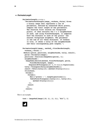 ü PerimeterLength
PerimeterLength::usage =
"PerimeterPathLength@image_,verbose_:FalseD Given
a binary image that represents a set of
perimeters, defined by connected white pixels,
compute the total length of the perimeters.
The function first locates all foreground
pixels. It then extracts the 3 x 3 neighborhood
of each, and using PixelPathLength, it computes
half the distance to each of the pixels' two
nearest foreground neighbors. The perimeter
is the sum of all these distances. If verbose
is true, it shows a tally of the neighborhoods
and their corresponding path lengths.";
PerimeterLength@image_, method_: PixelBorderLength,
verbose_: FalseD :=
Module@8perim, positions, neighborhoods, tally, result<,
perim = Perimeter@imageD;
positions = Position@ImageData@perimD, 1D;
neighborhoods =
ImageTake@Switch@method, PixelPathLength, perim,
PixelBorderLength, imageD,
Sequence üü Transpose@8Ò - 1, Ò + 1<DD & êü positions;
tally = Transpose@Tally@neighborhoodsDD;
result = Total@tally@@2DD Hmethod êü tally@@1DDLD;
If@verbose,
Column@8
Column@8
Row @8"pixels = ", Length@positionsD<D;
TableForm@Transpose@8tally@@1DD, tally@@2DD,
method êü tally@@1DD<DD
<D,
result
<D,
resultD
D
Here is an example.
test = ImagePad@Image@880, 1<, 81, 1<<, "Bit"D, 1D
28 Andrew B. Watson
The Mathematica Journal 14 © 2012 Wolfram Media, Inc.
 