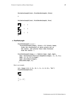PerimeterLength@test, PixelBorderLength, FalseD
8
PerimeterLength@test, PixelBorderLength, TrueD
1 3
1 3
1 2
8
ü PixelPathLength
PixelPathLength::usage =
"PixelPathLength@image_D Given a 3µ3 binary image,
finds the coordinates of white pixels not at
the center, and returns their mean distance
from the center.";
PixelPathLength@image_D := Module@8tmp1, tmp2, tmp3<,
tmp1 = DeleteCases@Position@ImageData@imageD, 1D, 82, 2<D;
tmp2 = HÒ - 82, 2<L & êü tmp1;
tmp3 = Sort@Norm êü tmp2D;
Mean@Take@tmp3, 2DD
D
Here is an example.
tst = Image @880, 0, 0<, 80, 1, 1<, 81, 0, 0<<, "Bit"D
PixelPathLength@tstD
1
2
J1 + 2 N
Perimetric Complexity of Binary Digital Images 29
The Mathematica Journal 14 © 2012 Wolfram Media, Inc.
 