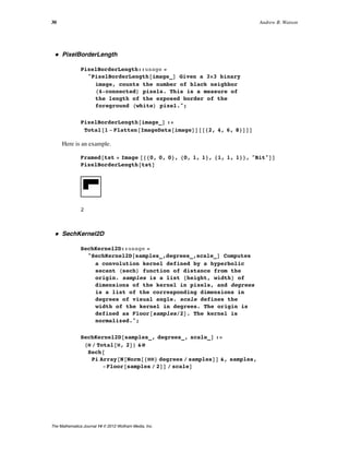 ü PixelBorderLength
PixelBorderLength::usage =
"PixelBorderLength@image_D Given a 3µ3 binary
image, counts the number of black neighbor
H4-connectedL pixels. This is a measure of
the length of the exposed border of the
foreground HwhiteL pixel.";
PixelBorderLength@image_D :=
Total@1 - Flatten@ImageData@imageDD@@82, 4, 6, 8<DDD
Here is an example.
Framed@tst = Image @880, 0, 0<, 80, 1, 1<, 81, 1, 1<<, "Bit"DD
PixelBorderLength@tstD
2
ü SechKernel2D
SechKernel2D::usage =
"SechKernel2D@samples_,degrees_,scale_D Computes
a convolution kernel defined by a hyperbolic
secant HsechL function of distance from the
origin. samples is a list 8height, width< of
dimensions of the kernel in pixels, and degrees
is a list of the corresponding dimensions in
degrees of visual angle. scale defines the
width of the kernel in degrees. The origin is
defined as Floor@samplesê2D. The kernel is
normalized.";
SechKernel2D@samples_, degrees_, scale_D :=
HÒ ê Total@Ò, 2DL &ü
Sech@
Pi Array@N@Norm@8ÒÒ< degrees ê samplesDD &, samples,
-Floor@samples ê 2DD ê scaleD
30 Andrew B. Watson
The Mathematica Journal 14 © 2012 Wolfram Media, Inc.
 