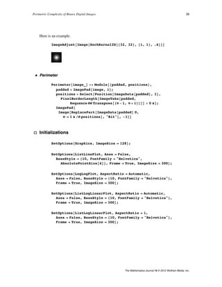 Here is an example.
ImageAdjust@Image@SechKernel2D@832, 32<, 81, 1<, .4DDD
ü Perimeter
Perimeter@image_D := Module@8padded, positions<,
padded = ImagePad@image, 1D;
positions = Select@Position@ImageData@paddedD, 1D,
PixelBorderLength@ImageTake@padded,
Sequence üü Transpose@8Ò - 1, Ò + 1<DDD > 0 &D;
ImagePad@
Image@ReplacePart@ImageData@paddedD 0,
Ò Ø 1 & êü positionsD, "Bit"D, -1DD
· Initializations
SetOptions@Graphics, ImageSize Ø 128D;
SetOptions@ListLinePlot, Axes Ø False,
BaseStyle Ø 810, FontFamily Ø "Helvetica",
AbsolutePointSize@4D<, Frame Ø True, ImageSize Ø 300D;
SetOptions@LogLogPlot, AspectRatio Ø Automatic,
Axes Ø False, BaseStyle Ø 810, FontFamily Ø "Helvetica"<,
Frame Ø True, ImageSize Ø 300D;
SetOptions@ListLogLinearPlot, AspectRatio Ø Automatic,
Axes Ø False, BaseStyle Ø 810, FontFamily Ø "Helvetica"<,
Frame Ø True, ImageSize Ø 300D;
SetOptions@ListLogLinearPlot, AspectRatio Ø 1,
Axes Ø False, BaseStyle Ø 810, FontFamily Ø "Helvetica"<,
Frame Ø True, ImageSize Ø 300D;
Perimetric Complexity of Binary Digital Images 31
The Mathematica Journal 14 © 2012 Wolfram Media, Inc.
 