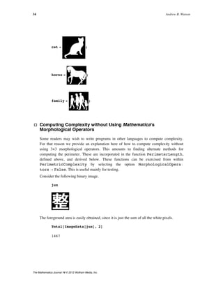 cat = ;
horse = ;
family = ;
· Computing Complexity without Using Mathematicaʼs
Morphological Operators
Some readers may wish to write programs in other languages to compute complexity.
For that reason we provide an explanation here of how to compute complexity without
using 3×3 morphological operators. This amounts to finding alternate methods for
computing the perimeter. These are incorporated in the function PerimeterLength,
defined above, and derived below. These functions can be exercised from within
PerimetricComplexity by selecting the option MorphologicalOperaÖ
tors Ø False. This is useful mainly for testing.
Consider the following binary image.
jun
The foreground area is easily obtained, since it is just the sum of all the white pixels.
Total@ImageData@junD, 2D
1467
34 Andrew B. Watson
The Mathematica Journal 14 © 2012 Wolfram Media, Inc.
 