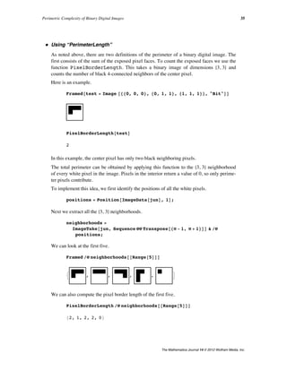 ü Using “PerimeterLength”
As noted above, there are two definitions of the perimeter of a binary digital image. The
first consists of the sum of the exposed pixel faces. To count the exposed faces we use the
function PixelBorderLength. This takes a binary image of dimensions 83, 3< and
counts the number of black 4-connected neighbors of the center pixel.
Here is an example.
Framed@test = Image @880, 0, 0<, 80, 1, 1<, 81, 1, 1<<, "Bit"DD
PixelBorderLength@testD
2
In this example, the center pixel has only two black neighboring pixels.
The total perimeter can be obtained by applying this function to the 83, 3< neighborhood
of every white pixel in the image. Pixels in the interior return a value of 0, so only perime-
ter pixels contribute.
To implement this idea, we first identify the positions of all the white pixels.
positions = Position@ImageData@junD, 1D;
Next we extract all the 83, 3< neighborhoods.
neighborhoods =
ImageTake@jun, Sequence üü Transpose@8Ò - 1, Ò + 1<DD & êü
positions;
We can look at the first five.
Framed êü neighborhoods@@Range@5DDD
: , , , , >
We can also compute the pixel border length of the first five.
PixelBorderLength êü neighborhoods@@Range@5DDD
82, 1, 2, 2, 0<
In a large complex image, the same neighborhood might occur many times, so we perform
a tally.
Perimetric Complexity of Binary Digital Images 35
The Mathematica Journal 14 © 2012 Wolfram Media, Inc.
 