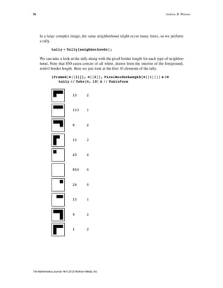 In a large complex image, the same neighborhood might occur many times, so we perform
a tally.
tally = Tally@neighborhoodsD;
We can take a look at the tally along with the pixel border length for each type of neighbor-
hood. Note that 850 cases consist of all white, drawn from the interior of the foreground,
with 0 border length. Here we just look at the first 10 elements of the tally.
8Framed@Ò@@1DDD, Ò@@2DD, PixelBorderLength@Ò@@1DDD< & êü
tally êê Take@Ò, 10D & êê TableForm
10 2
123 1
8 2
12 2
29 0
850 0
24 0
15 1
4 2
1 2
36 Andrew B. Watson
The Mathematica Journal 14 © 2012 Wolfram Media, Inc.
 
