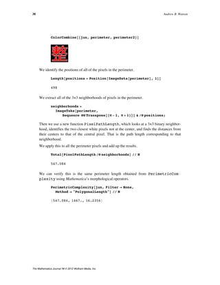 ColorCombine@8jun, perimeter, perimeter2<D
We identify the positions of all of the pixels in the perimeter.
Length@positions = Position@ImageData@perimeterD, 1DD
498
We extract all of the 3×3 neighborhoods of pixels in the perimeter.
neighborhoods =
ImageTake@perimeter,
Sequence üü Transpose@8Ò - 1, Ò + 1<DD & êü positions;
Then we use a new function PixelPathLength, which looks at a 3×3 binary neighbor-
hood, identifies the two closest white pixels not at the center, and finds the distances from
their centers to that of the central pixel. That is the path length corresponding to that
neighborhood.
We apply this to all the perimeter pixels and add up the results.
Total@PixelPathLength êü neighborhoodsD êê N
547.084
We can verify this is the same perimeter length obtained from PerimetricComÖ
plexity using Mathematica’s morphological operators.
PerimetricComplexity@jun, Filter Ø None,
Method Ø "PolygonalLength"D êê N
8547.084, 1467., 16.2356<
38 Andrew B. Watson
The Mathematica Journal 14 © 2012 Wolfram Media, Inc.
 