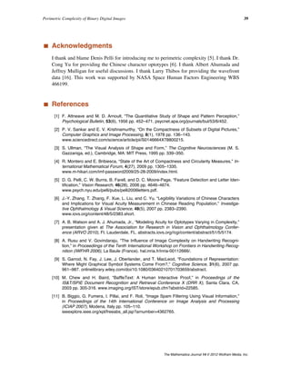 ‡ Acknowledgments
I thank and blame Denis Pelli for introducing me to perimetric complexity [5]. I thank Dr.
Cong Yu for providing the Chinese character optotypes [6]. I thank Albert Ahumada and
Jeffrey Mulligan for useful discussions. I thank Larry Thibos for providing the wavefront
data [16]. This work was supported by NASA Space Human Factors Engineering WBS
466199.
‡ References
[1] F. Attneave and M. D. Arnoult, “The Quantitative Study of Shape and Pattern Perception,”
Psychological Bulletin, 53(6), 1956 pp. 452–471. psycnet.apa.org/journals/bul/53/6/452.
[2] P. V. Sankar and E. V. Krishnamurthy, “On the Compactness of Subsets of Digital Pictures,”
Computer Graphics and Image Processing, 8(1), 1978 pp. 136–143.
www.sciencedirect.com/science/article/pii/S0146664X78800215.
[3] S. Ullman, “The Visual Analysis of Shape and Form,” The Cognitive Neurosciences (M. S.
Gazzaniga, ed.), Cambridge, MA: MIT Press, 1995 pp. 339–350.
[4] R. Montero and E. Bribiesca, “State of the Art of Compactness and Circularity Measures,” In-
ternational Mathematical Forum, 4(27), 2009 pp. 1305–1335.
www.m-hikari.com/imf-password2009/25-28-2009/index.html.
[5] D. G. Pelli, C. W. Burns, B. Farell, and D. C. Moore-Page, “Feature Detection and Letter Iden-
tification,” Vision Research, 46(28), 2006 pp. 4646–4674.
www.psych.nyu.edu/pelli/pubs/pelli2006letters.pdf.
[6] J.-Y. Zhang, T. Zhang, F. Xue, L. Liu, and C. Yu, “Legibility Variations of Chinese Characters
and Implications for Visual Acuity Measurement in Chinese Reading Population,” Investiga-
tive Ophthalmology & Visual Science, 48(5), 2007 pp. 2383–2390.
www.iovs.org/content/48/5/2383.short.
[7] A. B. Watson and A. J. Ahumada, Jr., “Modeling Acuity for Optotypes Varying in Complexity,”
presentation given at The Association for Research in Vision and Ophthalmology Confer-
ence (ARVO 2010), Ft. Lauderdale, FL. abstracts.iovs.org//cgi/content/abstract/51/5/5174.
[8] A. Rusu and V. Govindaraju, “The Influence of Image Complexity on Handwriting Recogni-
tion,” in Proceediings of the Tenth International Workshop on Frontiers in Handwriting Recog-
nition (IWFHR 2006), La Baule (France). hal.inria.fr/inria-00112666/.
[9] S. Garrod, N. Fay, J. Lee, J. Oberlander, and T. MacLeod, “Foundations of Representation:
Where Might Graphical Symbol Systems Come From?,” Cognitive Science, 31(6), 2007 pp.
961–987. onlinelibrary.wiley.com/doi/10.1080/03640210701703659/abstract.
[10] M. Chew and H. Baird, “BaffleText: A Human Interactive Proof,” in Proceedings of the
IS&T/SPIE Document Recognition and Retrieval Conference X (DRR X), Santa Clara, CA,
2003 pp. 305-316. www.imaging.org/IST/store/epub.cfm?abstrid=22585.
[11] B. Biggio, G. Fumera, I. Pillai, and F. Roli, “Image Spam Filtering Using Visual Information,”
in Proceedings of the 14th International Conference on Image Analysis and Processing
(ICIAP 2007), Modena, Italy pp. 105–110.
ieeexplore.ieee.org/xpl/freeabs_all.jsp?arnumber=4362765.
Perimetric Complexity of Binary Digital Images 39
The Mathematica Journal 14 © 2012 Wolfram Media, Inc.
 