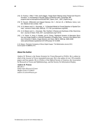[12] G. Fumera, I. Pillai, F. Roli, and B. Biggio, “Image Spam Filtering Using Textual and Visual In-
formation,” in Proceedings of the MIT Spam Conference 2007, Cambridge, MA.
projects.csail.mit.edu/spamconf/SC2007/MIT_Spam_Conf _ 2007_Papers.tar.gz.
[13] R. Courant, Differential and Integral Calculus, Vol. 1, 2nd ed. (E. J. McShane, trans.), Lon-
don: Blackie & Son Limited, 1937.
[14] A. B. Watson and A. J. Ahumada, Jr., “A Standard Model for Foveal Detection of Spatial Con-
trast,” Journal of Vision, 5(9), 2005 pp. 717–740. journalofvision.org/5/9/6.
[15] A. B. Watson and A. J. Ahumada, “Blur Clarified: A Review and Synthesis of Blur Discrimina-
tion,” Journal of Vision, 11(5), 2011. journalofvision.org/11/5/10.
[16] L. N. Thibos, X. Hong, A. Bradley, and X. Cheng, “Statistical Variation of Aberration Struc-
ture and Image Quality in a Normal Population of Healthy Eyes,” Journal of the Optical Soci-
ety of America A: Optics, Image Science, and Vision, 19(12), 2002 pp. 2329–2348.
www.opticsinfobase.org/abstract.cfm?URI=josaa-19-12-2329.
A. B. Watson, “Perimetric Complexity of Binary Digital Images,” The Mathematica Journal, 2012.
dx.doi.org/doi:10.3888/tmj.14-5.
About the Author
Andrew B. Watson is the Senior Scientist for Vision Research at NASA. He is editor-in-
chief of the Journal of Vision (journalofvision.org). He is the author of over 150 scientific
papers and four patents. He is a Fellow of the Optical Society of America, the Association
for Research in Vision and Ophthalmology, and the Society for Information Display.
Andrew B. Watson
MS 262-2
NASA Ames Research Center
Moffett Field, CA 94035
andrew.b.watson@nasa.gov
40 Andrew B. Watson
The Mathematica Journal 14 © 2012 Wolfram Media, Inc.
 
