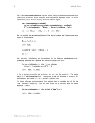 The ComponentMeasurements function returns a selected set of measurements about
each region. In this case we are interested in the area and the perimeter length. The results
are returned as a set of rules, showing the results for each region.
cm = ComponentMeasurements@
MorphologicalComponents@yi, CornerNeighbors Ø FalseD,
8"PerimeterLength", "Count"<, CornerNeighbors Ø FalseD
81 Ø 856, 98<, 2 Ø 8198, 469<, 3 Ø 8138, 371<<
We can combine the perimeters and areas of the several regions, and then compute com-
plexity in the usual way.
Total@Last êü cmD
8392, 938<
% @@1DD^2 ê %@@2DD ê H4 PiL êê N
13.0365
The preceding calculations are implemented in the function PerimetricComÖ
plexity, defined in the Appendix. We can obtain the previous result.
PerimetricComplexity@yi, Filter Ø None,
Method Ø "PerimeterLength"D êê N
8392., 938., 13.0365<
A list is returned, containing the perimeter, the area, and the complexity. The option
Method Ø "PerimeterLength" ensures that we use the definition of perimeter de-
scribed above. The option Filter Ø None is explained later.
For future reference, to distinguish it from variants that we consider, we call this the
“raw” perimetric complexity. Thus the same result can be obtained with the option
Method Ø "Raw".
PerimetricComplexity@yi, Method Ø "Raw"D êê N
8392., 938., 13.0365<
6 Andrew B. Watson
The Mathematica Journal 14 © 2012 Wolfram Media, Inc.
 