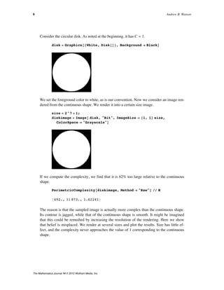 Consider the circular disk. As noted at the beginning, it has C = 1.
disk = Graphics@8White, Disk@D<, Background Ø BlackD
We set the foreground color to white, as is our convention. Now we consider an image ren-
dered from the continuous shape. We render it into a certain size image.
size = 2^7 + 1;
diskimage = Image@ disk, "Bit", ImageSize Ø 81, 1< size,
ColorSpace Ø "Grayscale"D
If we compute the complexity, we find that it is 62% too large relative to the continuous
shape.
PerimetricComplexity@diskimage, Method Ø "Raw"D êê N
8492., 11 873., 1.62241<
The reason is that the sampled image is actually more complex than the continuous shape.
Its contour is jagged, while that of the continuous shape is smooth. It might be imagined
that this could be remedied by increasing the resolution of the rendering. Here we show
that belief is misplaced. We render at several sizes and plot the results. Size has little ef-
fect, and the complexity never approaches the value of 1 corresponding to the continuous
shape.
8 Andrew B. Watson
The Mathematica Journal 14 © 2012 Wolfram Media, Inc.
 