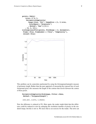 points = Table@
8size = 2^k + 1,
PerimetricComplexity@
Image@ disk, "Bit", ImageSize Ø 81, 1< size,
ColorSpace Ø "Grayscale"D
, Method Ø "Raw"D@@3DD<
, 8k, 4, 12<D;
ListLogLinearPlot@points, PlotRange Ø 81, Automatic<,
Frame Ø True, FrameLabel Ø 8"Size", "Complexity"<,
Joined Ø TrueD
50 100 500 1000
1.0
1.1
1.2
1.3
1.4
1.5
1.6
Size
Complexity
This problem can be somewhat ameliorated by using the PolygonalLength measure
of perimeter length. Rather than the pure approach of measuring the exposed face of each
foreground pixel, this measures the length of the contour that travels between the centers
of those pixels.
PerimetricComplexity@diskimage, Filter Ø None,
Method Ø "PolygonalLength"D
8403.647, 11 873, 1.09203<
Now the difference is reduced to 9%. Here again, the reader might think that this differ-
ence could be reduced to zero by enlarging the resolution (number of pixels) in the ren-
dered image, but this is not so. We leave that as an exercise for the reader. The error can
never be zero, because the path between pixel centers must always be vertical, horizontal,
or diagonal, so it can never smoothly follow the true circular contour. Put another way, it
has a higher fractal dimension than the circle, and thus greater length.
Perimetric Complexity of Binary Digital Images 9
The Mathematica Journal 14 © 2012 Wolfram Media, Inc.
 