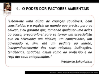 4.  O PODER DOR FACTORES AMBIENTAIS Psicologia 12º Ano|  Escolas do Pensamento da Psicologia| Joana Inês Pontes “ Dêem-me uma dúzia de crianças saudáveis, bem constituídas e a espécie de mundo que preciso para as educar, e eu garanto que, tomando qualquer uma delas ao acaso, prepará-la-ei para se tornar um especialista que eu selecione: um médico, um comerciante, um advogado e, sim, até um pedinte ou ladrão, independentemente dos seus talentos, inclinações, tendências, aptidões, assim como da profissão e da raça dos seus antepassados. ” Watson in Behaviorism 