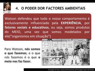 4.  O PODER DOR FACTORES AMBIENTAIS Psicologia 12º Ano|  Escolas do Pensamento da Psicologia| Joana Inês Pontes Para Watson,  nós somos o que fazemos ; e o que nós fazemos é o que  o meio nos faz fazer.  Watson defendeu que todo o nosso comportamento é exclusivamente influenciado pela  EXPERIÊNCIA , por  fatores sociais e educativos , ou seja, somos produtos do MEIO, uma vez que somos modelados por ele( “ organismos em situação ” ) 
